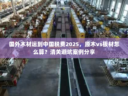 国外木材运到中国税费2025，原木vs板材怎么算？清关避坑案例分享