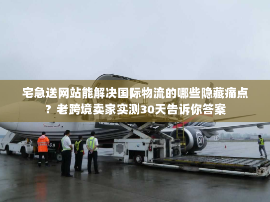 宅急送网站能解决国际物流的哪些隐藏痛点？老跨境卖家实测30天告诉你答案