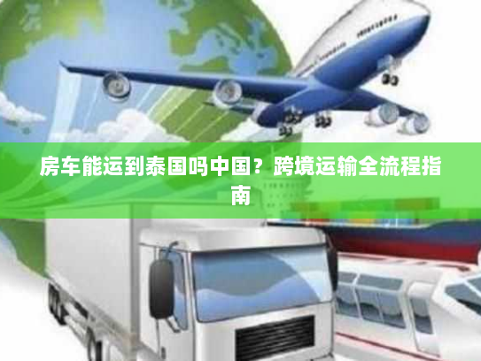 房车能运到泰国吗中国?跨境运输全流程指南 房车能运到泰国吗中国?跨境运输全流程指南