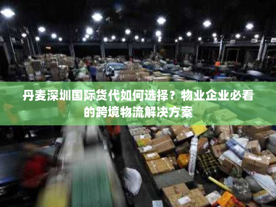 丹麦深圳国际货代如何选择?物业企业必看的跨境物流解决方案 丹麦深圳国际货代如何选择?物业企业必看的跨境物流解决方案