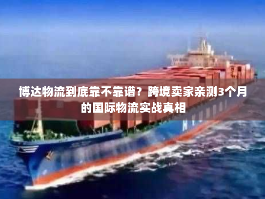 博达物流到底靠不靠谱？跨境卖家亲测3个月的国际物流实战真相