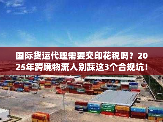 国际货运代理需要交印花税吗？2025年跨境物流人别踩这3个合规坑！