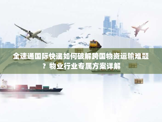 全速通国际快递如何破解跨国物资运输难题？物业行业专属方案详解