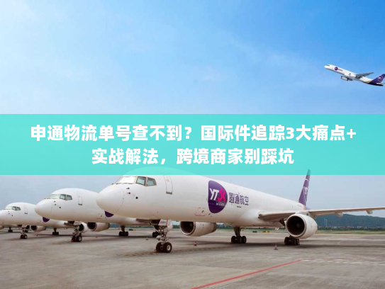 申通物流单号查不到？国际件追踪3大痛点+实战解法，跨境商家别踩坑