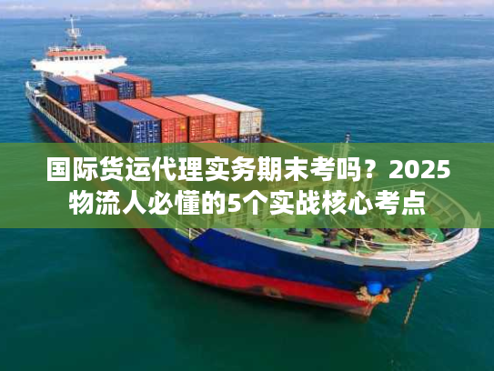 国际货运代理实务期末考吗？2025物流人必懂的5个实战核心考点