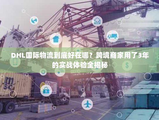 DHL国际物流到底好在哪？跨境商家用了3年的实战体验全揭秘