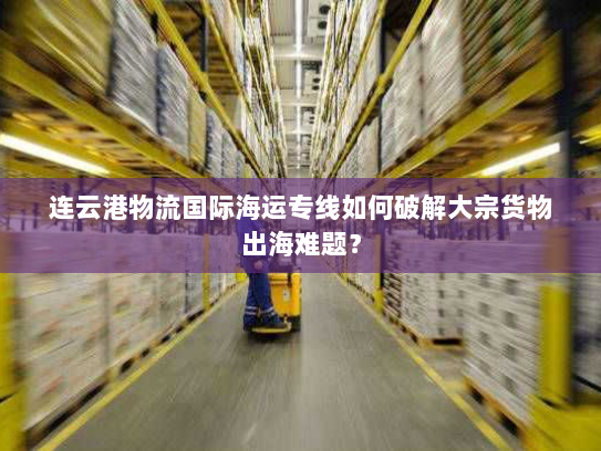 连云港物流国际海运专线如何破解大宗货物出海难题？