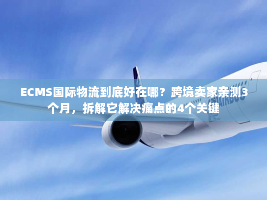 ECMS国际物流到底好在哪？跨境卖家亲测3个月，拆解它解决痛点的4个关键