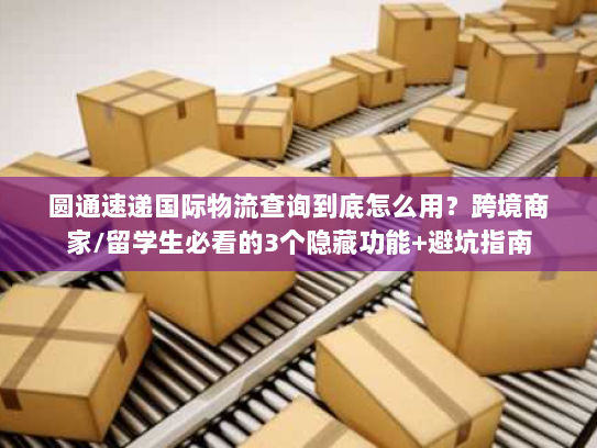 圆通速递国际物流查询到底怎么用？跨境商家/留学生必看的3个隐藏功能+避坑指南