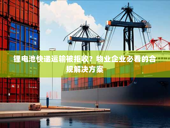锂电池快递运输被拒收?物业企业必看的合规解决方案 锂电池快递运输被拒收?物业企业必看的合规解决方案