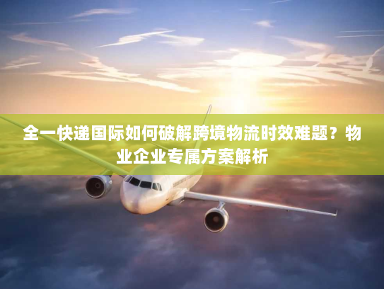 全一快递国际如何破解跨境物流时效难题？物业企业专属方案解析