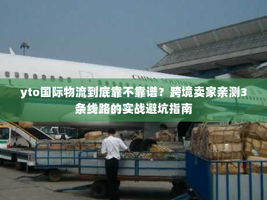 yto国际物流到底靠不靠谱？跨境卖家亲测3条线路的实战避坑指南
