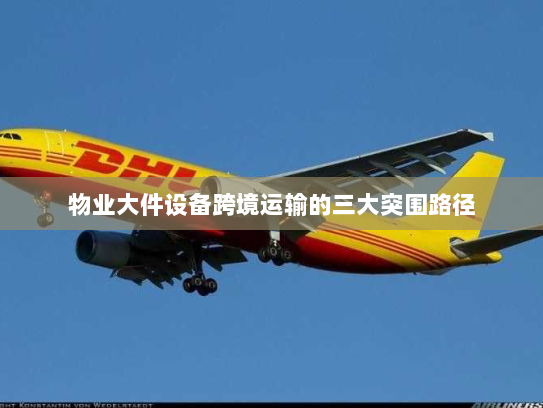 物业大件设备跨境运输的三大突围路径 物业大件设备跨境运输的三大突围路径