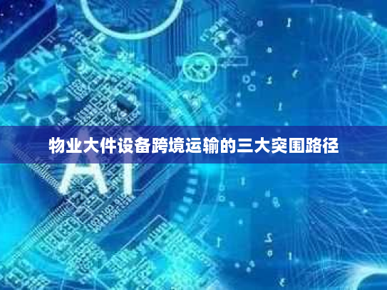 物业大件设备跨境运输的三大突围路径