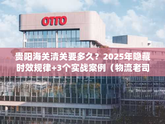 贵阳海关清关要多久？2025年隐藏时效规律+3个实战案例（物流老司机私藏）