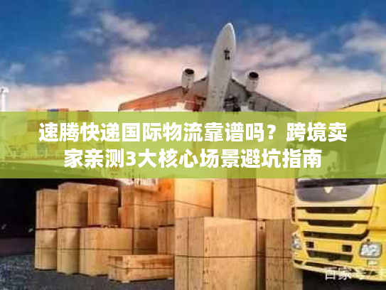 速腾快递国际物流靠谱吗？跨境卖家亲测3大核心场景避坑指南