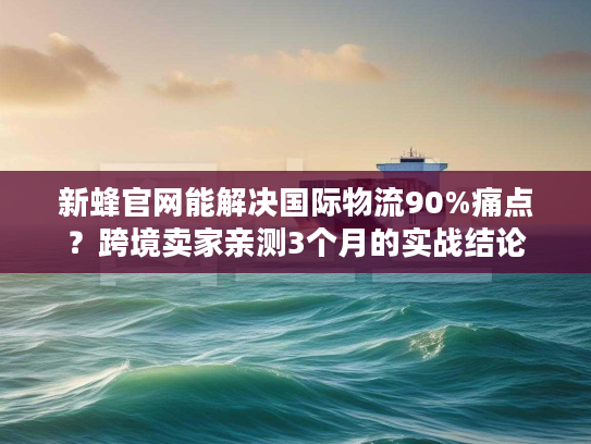 新蜂官网能解决国际物流90%痛点？跨境卖家亲测3个月的实战结论