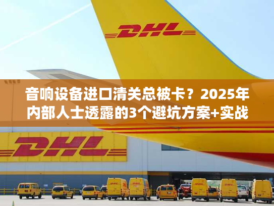 音响设备进口清关总被卡？2025年内部人士透露的3个避坑方案+实战案例
