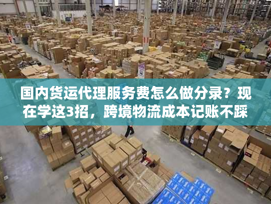 国内货运代理服务费怎么做分录？现在学这3招，跨境物流成本记账不踩坑