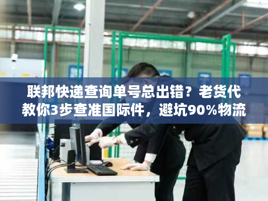 联邦快递查询单号总出错？老货代教你3步查准国际件，避坑90%物流延误