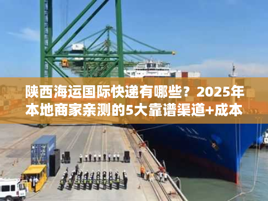 陕西海运国际快递有哪些？2025年本地商家亲测的5大靠谱渠道+成本优化技巧