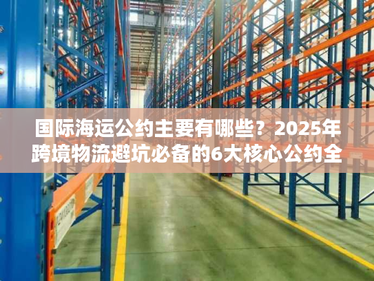 国际海运公约主要有哪些?2025年跨境物流避坑必备的6大核心公约全解析 国际海运公约主要有哪些?2025年跨境物流避坑必备的6大核心公约全解析