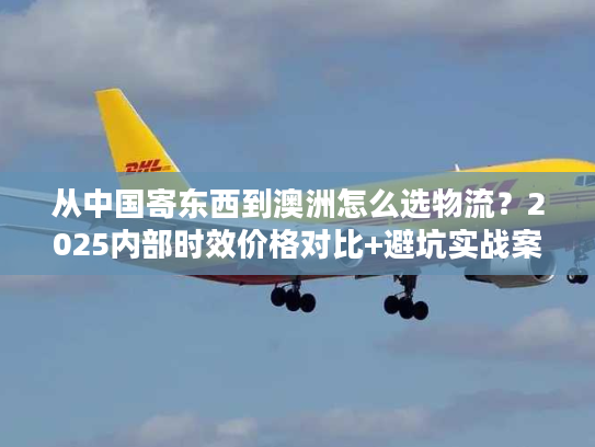 从中国寄东西到澳洲怎么选物流？2025内部时效价格对比+避坑实战案例首发