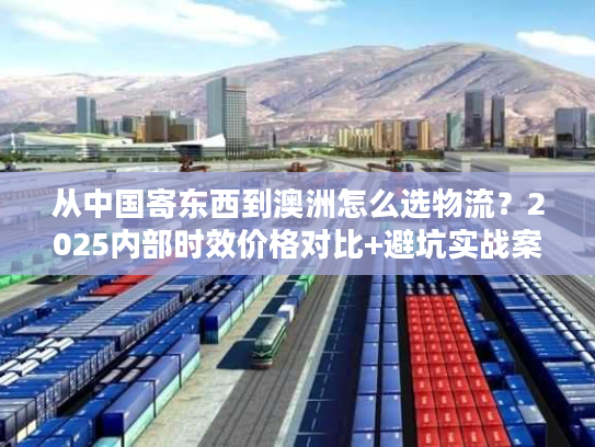 从中国寄东西到澳洲怎么选物流？2025内部时效价格对比+避坑实战案例首发