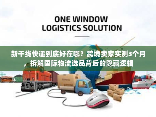 新干线快递到底好在哪?跨境卖家实测3个月,拆解国际物流选品背后的隐藏逻辑 新干线快递到底好在哪?跨境卖家实测3个月,拆解国际物流选品背后的隐藏逻辑