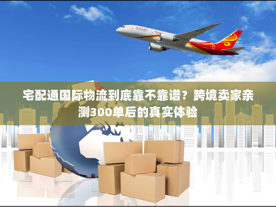 宅配通国际物流到底靠不靠谱？跨境卖家亲测300单后的真实体验