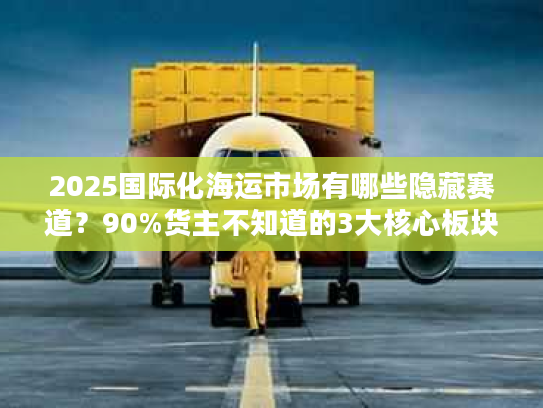 2025国际化海运市场有哪些隐藏赛道？90%货主不知道的3大核心板块解析