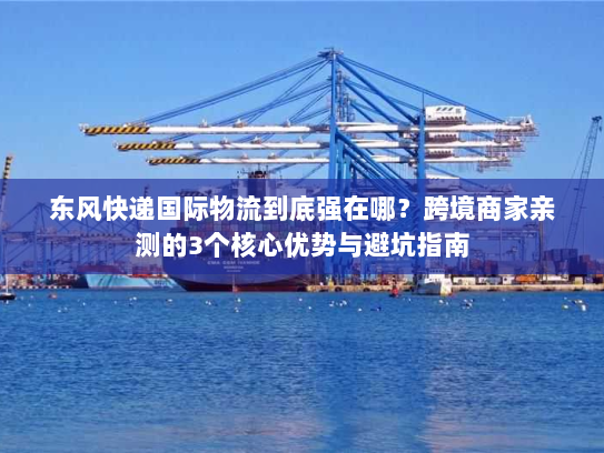 东风快递国际物流到底强在哪？跨境商家亲测的3个核心优势与避坑指南