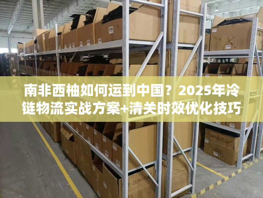 南非西柚如何运到中国?2025年冷链物流实战方案+清关时效优化技巧 南非西柚如何运到中国?2025年冷链物流实战方案+清关时效优化技巧