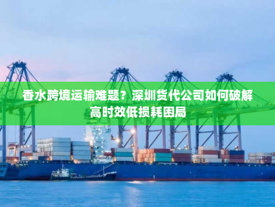 香水跨境运输难题？深圳货代公司如何破解高时效低损耗困局