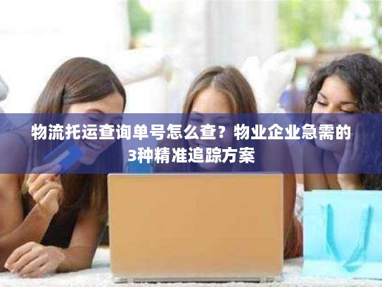 物流托运查询单号怎么查?物业企业急需的3种精准追踪方案 物流托运查询单号怎么查?物业企业急需的3种精准追踪方案