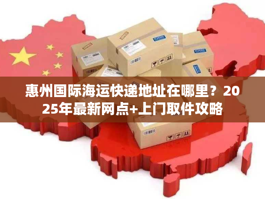 惠州国际海运快递地址在哪里？2025年最新网点+上门取件攻略