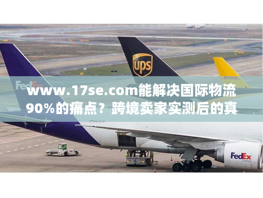 www.17se.com能解决国际物流90%的痛点？跨境卖家实测后的真实答案