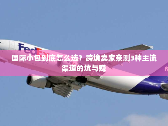 国际小包到底怎么选?跨境卖家亲测3种主流渠道的坑与赚 国际小包到底怎么选?跨境卖家亲测3种主流渠道的坑与赚