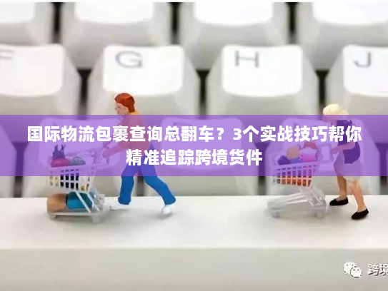 国际物流包裹查询总翻车?3个实战技巧帮你精准追踪跨境货件 国际物流包裹查询总翻车?3个实战技巧帮你精准追踪跨境货件