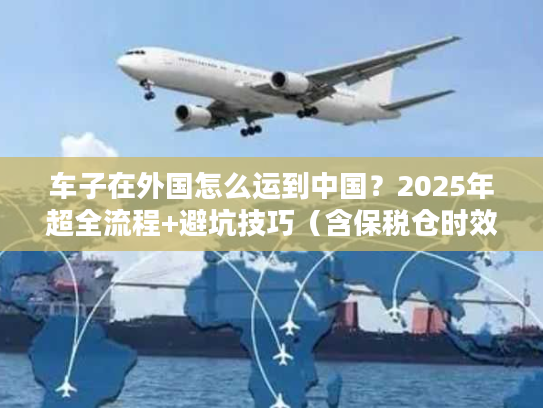 车子在外国怎么运到中国？2025年超全流程+避坑技巧（含保税仓时效数据）