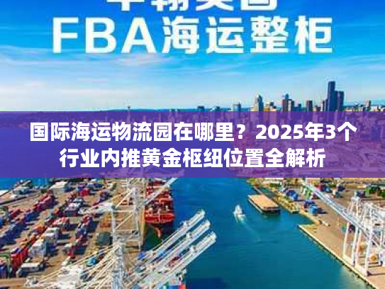 国际海运物流园在哪里？2025年3个行业内推黄金枢纽位置全解析