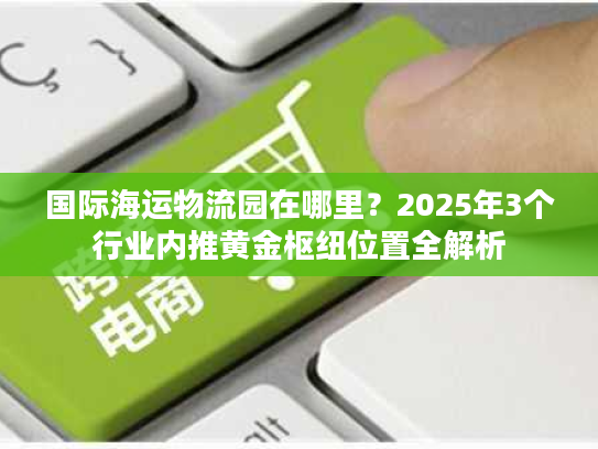 国际海运物流园在哪里？2025年3个行业内推黄金枢纽位置全解析