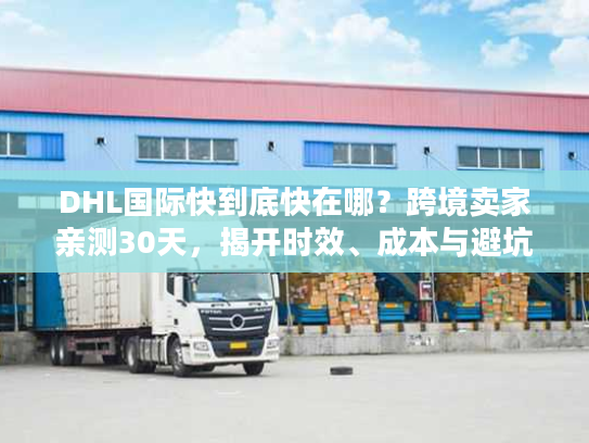 DHL国际快到底快在哪？跨境卖家亲测30天，揭开时效、成本与避坑的真实门道