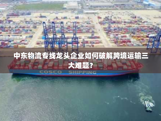 中东物流专线龙头企业如何破解跨境运输三大难题? 中东物流专线龙头企业如何破解跨境运输三大难题?