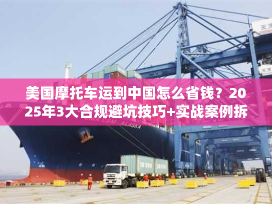 美国摩托车运到中国怎么省钱？2025年3大合规避坑技巧+实战案例拆解