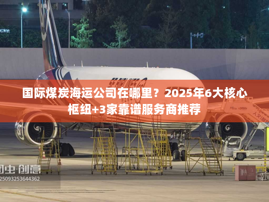 国际煤炭海运公司在哪里？2025年6大核心枢纽+3家靠谱服务商推荐
