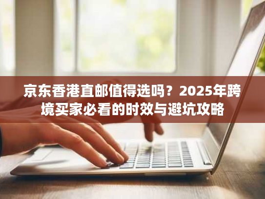 京东香港直邮值得选吗？2025年跨境买家必看的时效与避坑攻略