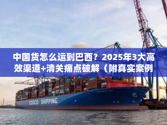 中国货怎么运到巴西？2025年3大高效渠道+清关痛点破解（附真实案例）