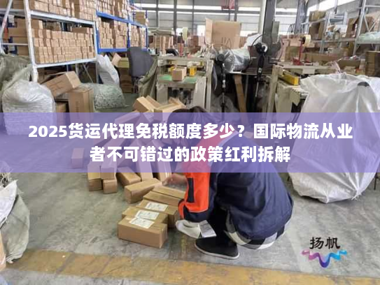 2025货运代理免税额度多少？国际物流从业者不可错过的政策红利拆解