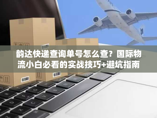 韵达快递查询单号怎么查？国际物流小白必看的实战技巧+避坑指南